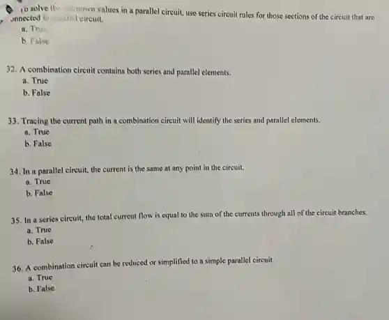 ib solve the intown values in a parallel circuit, use series circuit rules for those sections of the circuit that are
onnected in pusitel circuit.
a. This
b. False
32. A combination circuit contains both series and parallel elements.
a. True
b. False
33. Tracing the current path in a combination circuit will identify the series and parallel elements.
a. True
b. False
34. In a parallel circuit, the current is the same at any point in the circuit.
a. True
b. False
35. In a series circuit, the total current flow is equal to the sum of the currents through all of the circuit branches.
a. True
b. False
36. A combination circuit can be reduced or simplified to a simple parallel circuit.
a. True
b. False