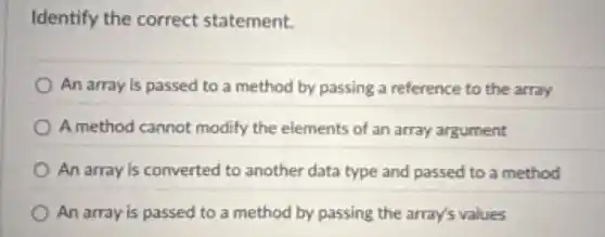 Identify the correct statement.
An array is passed to a method by passing a reference to the array
A method cannot modify the elements of an array argument
An array is converted to another data type and passed to a method
An array is passed to a method by passing the array's values