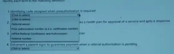 Identify each term to the matching definition.
1. Identifying code assigned when preauthorization is required
(Click to select)
2.
square 
iks a health plan for approval of a service and gets a response
Referral waiver
Prior authorization number (ak a. certification number)
3. HIPAA Referral Certification and Authorization	cian
4. Document a patient signs to guarantee payment when a referral authorization is pending
(Click to select)