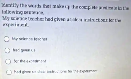 Identify the words that make up the complete predicate in the
following sentence.
My science teacher had given us clear instructions for the
experiment.
My science teacher
had given us
for the experiment
had given us clear instructions for the experiment