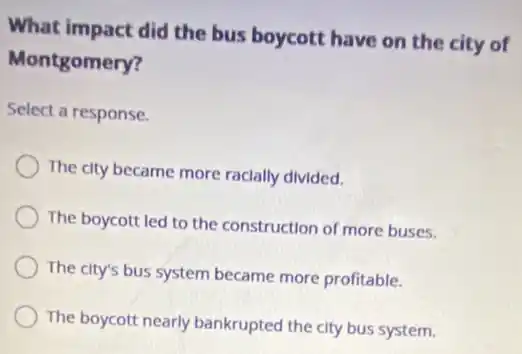What impact did the bus boycott have on the city of
Montgomery?
Select a response.
The city became more racially divided.
The boycott led to the construction of more buses.
The city's bus system became more profitable.
The boycott nearly bankrupted the city bus system.