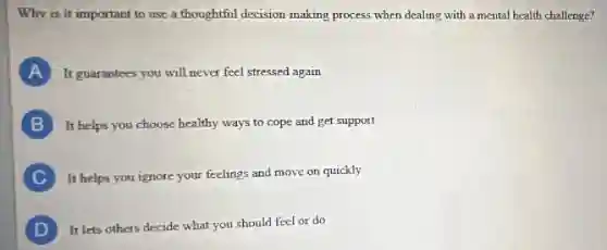 Why is it important to use a thoughtful decision-making process when dealing with a mental health challenge?
A It guarantees you will never feel stressed again
B It helps you choose healthy ways to cope and get support
C It helps you ignore your feelings and move on quickly
D It lets others decide what you should feel or do
