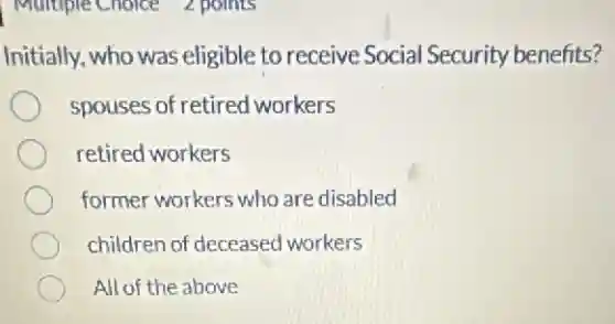 Initially, who was eligible to receive Social Security benefits?
spouses of retired workers
retired workers
former workers who are disabled
children of deceased workers
All of the above