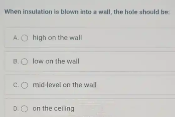 When insulation is blown into a wall, the hole should be:
A high on the wall
B low on the wall
C mid-level on the wall
D. on the ceiling
