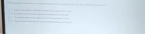 Which intervention would the nurse include in the plan of care for a patient who has had an abdominal hysterectomy?
A Instruct the patient to take deep breaths after coughing every 2 hours.
B Ask the patient to avoid having bowel movements prior to surgery.
C The patient needs to be on bed rest for the first postoperative day
D Provide alow-residue diet during the immediate postoperative period.