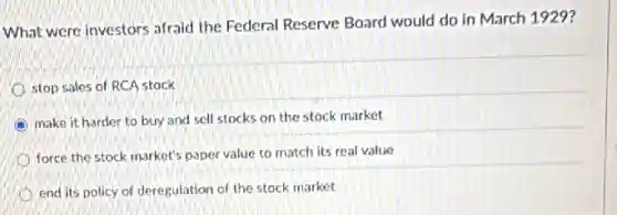 What were investors afraid the Federal Reserve Board would do in March 1929?
stop sales of RCA stock
make it harder to buy and sell stocks on the stock market
force the stock market's paper value to match its real value
end its policy of deregulation of the stock market