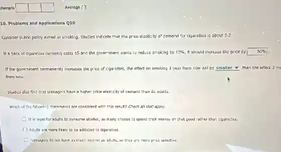 itempts square square square
10. Problems and Applications Q10
Consider public policy almed at smoking. Studies Indicate that the price elasticity of demand for cigarettes is about 0.2.
If a pack of dgarettes currently costs 5 and the government wants to reduce smoking by 10% It should increase the price by 50%
If the government permanently increases the price of cigarettes the effect on smaking 1 year from now will be smaller than the effect 3 m
from now.
Studies also find that teenagers have a higher price elasticity of cemand than do adults.
Which of the following statements are consistent with this result? Check all that apply.
It is legal for adults to consume alcohal so many choose to spend their money on that good rather than cigarettes.
Adults are more likely to be addicted to cigarettes.
Teenagers do not have as much income as adults, so they are more price sensitive.
Average /3