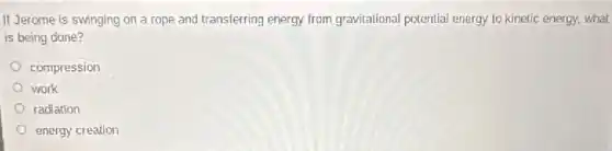 If Jerome is swinging on a rope and transferring energy from gravitational potential energy to kinetic energy, what
is being done?
compression
work
radiation
energy creation
