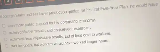 Joseph Stalin had set lower production quotas for his first Five-Year Plan, he would have
won more public support for his command economy.
achieved better results and conserved resources.
achieved less impressive results, but at less cost to workers.
met his goals, but workers would have worked longer hours.
