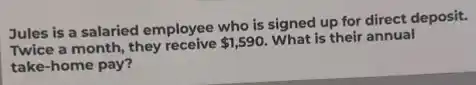 Jules is a salaried employee who is signed up for direct deposit.
Twice a month, they receive 1,590
What is their annual
take-home pay?