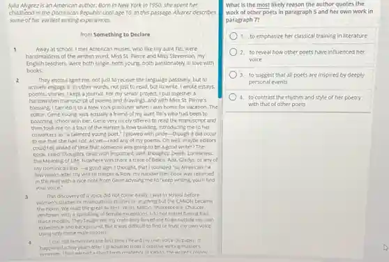 Julia Alvarez is an American author. Born in New York in 1950 she spent her
childhood in the Dominican Republic until age 10. In this passage. Alvarez describes
some of her earliest writing experiences.
from Something to Declare
1	Away at school, I met American muses, who like my aunt Titi, were
handmaidens of the written word. Miss St. Pierre and Miss Stevenson, my
English teachers, were both single, both young, both passionately in love with
books.
2	They encouraged me, not just to receive the language passively, but to
actively engage it. In other words, not just to read, but to write. I wrote essays.
poems, stories. I kept a journal. For my senior project. I put together a
handwritten manuscript of poems and drawings, and with Miss St. Pierre's
blessing. I carried it to a New York publisher when I was home for vacation.The
editor, Gene Young, was actually a friend of my aunt Titi's who had been to
boarding school with her.Gene very nicely offered to read the manuscript and
then took me on a tour of the Harper & Row building introducing me to her
coworkers as "a talented young poet."I glowed with pride-though it did occur
to me that she had not, as yet-read any of my poems.Oh well, maybe editors
could tell ahead of time that someone was going to be a good writer? The
book, titled Thoughts dealt with important, well, thoughts: Death Loneliness.
the Meaning of Life Nowhere was there a trace of Belkis, Ada, Gladys.or any of
my Dominican tias-3 good sign. I thought, that I sounded "so American." A
few weeks after my visit to Harper 8 Row, my handwritten book was returned
in the mail with a nice note from Gene advising me to "keep writing, you'll find
your voice."
3	This discovery of a voice did not come easily. I was in school before
women's studies or multicultural studies or anything but the CANON became
the norm. We read the great writers. Yeats Milton, Shakespeare, Chaucer,
Whitman, with a sprinkling of female exceptions, I do not regret having had
these models. They taught me my craft: they forced me to go outside my own
experience and background. But it was difficult to find or trust my own voice
using only these male models.
4 I can still remember the first time I heard my own voice on paper, it
happened a few years after I graduated from a creative writing master's
had earned a short-term residencv at Yaddo. the writer's colonv
What is the most likely reason the author quotes the
work of other poets in paragraph 5 and her own work in
paragraph 7?
1. to emphasize her classical training in literature
2.to reveal how other poets have influenced her
voice
3. to suggest that all poets are inspired by deeply
personal events
4. to contrast the rhythm and style of her poetry
with that of other poets