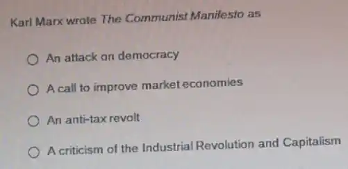 Karl Marx wrote The Communist Manifesto as
An attack on democracy
A call to improve market economies
An anti-tax revolt
A criticism of the Industrial Revolution and Capitalism