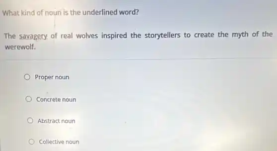 What kind of noun is the underlined word?
The savagery. of real wolves inspired the storytellers to create the myth of the
werewolf.
Proper noun
Concrete noun
Abstract noun
Collective noun