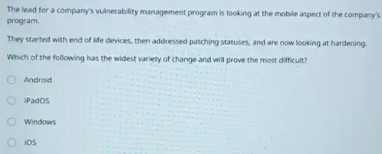 The lead for a company's vulnerability management program is looking at the mobile aspect of the company's
program.
They started with end of life devices, then addressed patching statuses, and are now looking at hardening.
Which of the following has the widest variety of change and will prove the most difficult?
Android
iPadOS
Windows
ios