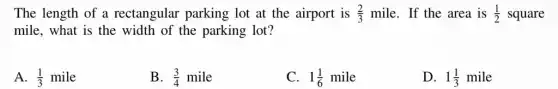 The length of a rectangular parking lot at the airport is (2)/(3) mile. If the area is (1)/(2) square
mile, what is the width of the parking lot?
A. (1)/(3)mile
B. (3)/(4)mile
C. 1(1)/(6)mile
D. 1(1)/(3)mile