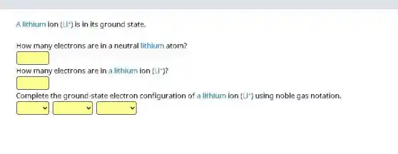 A lithium ion (Li^+) is in its ground state.
How many electrons are in a neutral lithium atom?
square
How many electrons are in a lithium ion (Li^+)
square
Complete the ground-state electron configuration of a lithium ion (Li^+) using noble gas notation.
square square square