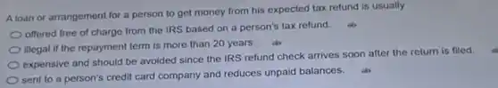 A loan or arrangement for a person to get money from his expected tax refund is usually
offered free of charge from the IRS based on a person's tax refund.
illegal if the repayment term is more than 20 years.
expensive and should be avoided since the IRS refund check arrives soon after the return is filed.
sent to a person's credit card company and reduces unpaid balances.