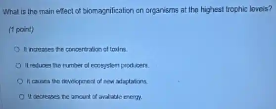 What is the main effect of biomagnification on organisms at the highest trophic levels?
(1 point)
It increases the concentration of toxins.
It reduces the number of ecosystem producers.
It causes the development of new adaptations.
It decreases the amount of available energy.