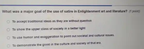 What was a major goal of the use of satire in Enlightenment art and literature?. (1 point)
To accept traditional ideas as they are without question
To show the upper class of society in a better light
To use humor and exaggeration to point out societal and cultural issues.
To demonstrate the good in the culture and society of that era.
