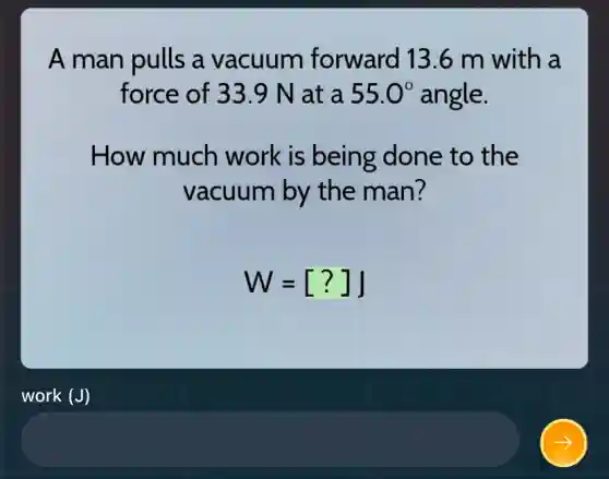 A man pulls a vacuum forward 13.6 m with a
force of 33.9 N at a 55.0^circ  angle.
How much work is being done to the
vacuum by the man?
W=[?]J