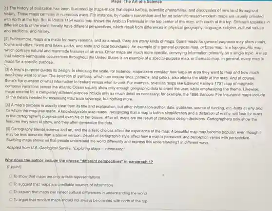 Maps: The Art of a Science
[1] The history of civilization has been illustrated by maps-maps that depict battles, scientific phenomena, and discoveries of new land throughout
history. These maps can vary in numerous ways.For instance, by modern convention-and for no scientific reason-modern maps are usually oriented
with north at the top. But Al Idrisi's 1154 world map shows the Arabian Peninsula in the top center of the map, with south at the top. Different societies in
different parts of the world literally have different perspectives, which result from differences in physical geography.language, religion, cultural values
and traditions, and history.
[2] Furthermore, maps are made for many reasons.and as a result.there are many kinds of maps. Some made for general purposes may show roads.
towns and cities, rivers and lakes, parks, and state and local boundaries An example of a general-purpose map, or base map, is a topographic map,
which portrays natural and manmade features of an area. Other maps are much more specific, conveying Information primarily on a single topic. A map
that depicts earthquake occurrences throughout the United States is an example of a special-purpose map, or thematic map. In general every map is
made for a specific purpose.
(3) A map's purpose guides its design. In choosing the scale, for Instance, mapmakers consider how large an area they want to map and how much
detainthey want to show. The selection of symbols, which can include lines, patterns, and colors.also affects the utility of the map. And of course,
there's the question of what information to feature versus what to omii.For example, scientific maps like Edmund Halley's 1701 map of magnetic
compass variations across the Atlantic Ocean usually show only enough geographic data to orient the user while emphasizing the theme Likewise.
maps created for a completely different purpose Include only as much detail as necessary; for example the 1886 Sanborn Fire Insurance maps include
all the details needed for assessing insurance coverage but nothing more.
[4] A map's purpose is usually clear from its title and explanation, but other information-author, date publisher, source of funding etc.hints at why and
for whom the map was made. A knowledgeable map reader, recognizing that a map is both a simplification and a distortion of reality, will look for clues
to the cartographer's purpose-and even his or her biases. After all, maps are the result of conscious design decisions. Cartographers only show the
features they want to show, and they often generalize the data.
[5] Cartography blends science and art, and the artistic choices affect the experience of the map.A beautiful map may become popular, even though it
may be less accurate than a plainer version.Details of cartographic style affect how a map is perceived, and perception varies with perspective.
Studying maps shows us that people understand the world differently and express this understanding1 in different ways.
Adapted from U.S. Geological Survey; "Exploring Maps -Information"
Why does the author Include the phrase "different perspectives" in paragraph 12
(1 point)
To show that maps are only artistic representations
To suggest that maps are unreliable sources of information
To explain that maps can reflect cultural differences in understanding the world
To argue that modern maps should not always be oriented with north at the top
