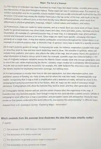 Maps: The Art of a Science
[1] The history of civilization has been illustrated by maps-maps that depict battles, scientific phenomena,
and discoveries of new land throughout history. These maps can vary in numerous ways. For instance by
modern convention-and for no scientific reason-modern maps are usually oriented with north at the top But
Al Idrisi's 1154 world map shows the Arabian Peninsula in the top center of the map with south at the top.
Different societies in different parts of the world literally have different perspectives which result from
differences in physical geography.language, religion, cultural values and traditions, and history.
[2] Furthermore, maps are made for many reasons.and as a result.there are many kinds of maps. Some
made for general purposes may show roads, towns and cities, rivers and lakes, parks, and state and local
boundaries. An example of a general-purpose map or base map, is a topographic map, which portrays
natural and manmade features of an area. Other maps are much more specific, conveying information
primarily on a single topic. A map that depicts earthquake occurrences throughout the United States is an
example of a special.purpose map, or thematic map. In general, every map is made for a specific purpose.
[3] A map's purpose guides its dosign. In choosing the scale, for instance mapmakers consider how large
an area they want to map and how much detail they want to show. The selection of symbols, which can
include lines, patterns, and colors, also affects the utility of the map.And of course, there's the question of
what information to feature versus what to omit For example, scientific maps like Edmund Halley's 1701
map of magnetic compass variations across the Atlantic Ocean usually show only enough goographic data
to orient the user while emphasizing the theme Likewiso, maps created for a completely different purpose
include only as much detail as necessary; for example, the 1886 Sanborn Fire Insurance maps include all
the details needed for assessing insurance coverage, but nothing more.
[4] A map's purpose is usually clear from its title and explanation, but other information-author, date,
publisher, source of funding etc.-hints at why and for whom the map was made. A knowledgeable map
reader, recognizing that a map is both a simplification and a distortion of reality, will look for clues to the
cartographer's purposo-and even his or her biases.After all, maps are the result of conscious design
decisions. Cartographers only show the features they want to show, and they often generalize the data.
(5) Cartography blends science and art, and the artistic choices affect the experience of the map A
beautiful map may become popular, even though it may be loss accurate than a plainer version.Details of
cartographic style affect how a map is perceived and perception varies with perspective. Studying maps
shows us that people understand the world differently and express this understanding!in different ways.
Adapted from U.S. Geological Survey; "Exploring Maps - Information
Which example from the passage best illustrates the idea that maps simplify reality?
(1 point)
The example of the 1886 Sanborn Fire Insurance maps
The description of general-purpose maps in paragraph 2
The explanation of how symbols are chosen