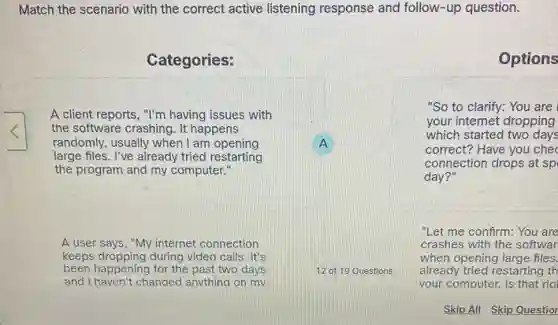 Match the scenario with the correct active listening response and follow-up question.
Categories:
A client reports, "I'm having issues with
the software crashing . It happens
randomly, usually when I am opening	A
large files. I've already tried restarting
the program and my computer."
A user says, "My internet connection
keeps dropping during video calls. It's
been happening for the past two days
and I haven't changed anvthing on mv
Options
"So to clarify: You are
your internet dropping
which started two days
correct? Have you che
connection drops at sp
day?"
"Let me confirm: You are
crashes with the softwar
when opening large files.
12 of 19 Questions already tried restarting th
your computer. Is that ria
Skip All Skip Questior