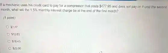 If a mechanic uses his credit card to pay for a compressor that costs 477.95 and does not pay on it until the second
month, what will the 1.5%  monthly interest charge be at the end of the first month?
(1 point)
 7.17
 12.83
 15.43
 22.06