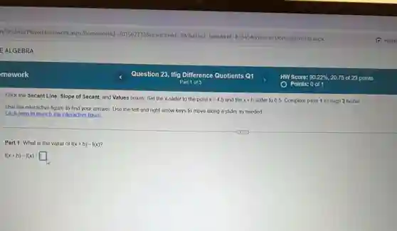 mework
the Secant Line, Slope of Secant, and Values boxes. Set the x-slider to the point
x=4.5 and the x+h slider to 65. Complete parts 1 through 3 below
Use the interactive figure to find your answer Use the left and right arrow keys to move along a slider as needed
Click hero to launch the interactive figure.
Part 1: What is the value of
f(x+h)-f(x)
f(x+h)-f(x)=square