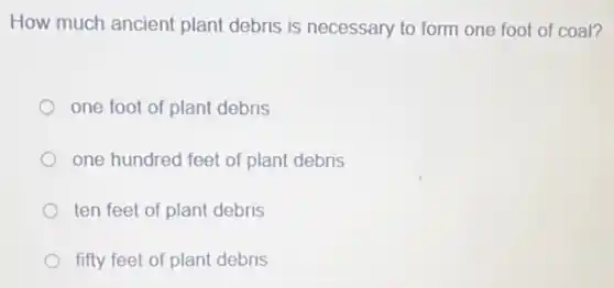 How much ancient plant debris is necessary to form one foot of coal?
one foot of plant debris
one hundred feet of plant debris
ten feet of plant debris
fifty feet of plant debris