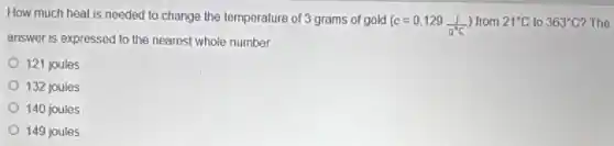 How much heat is needed to change the temperature of 3 grams of gold
(c=0.129(1)/(g^circ )C) from 21^circ C to 363^circ C ? The
answer is expressed to the nearest whole number.
121 joules
132 joules
140 joules
149 joules