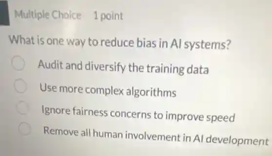 Multiple Choice 1 point
What is one way to reduce bias in Al systems?
Audit and diversify the training data
Use more complex algorithms
Ignore fairness concerns to improve speed
Remove all human involvement in AI development
