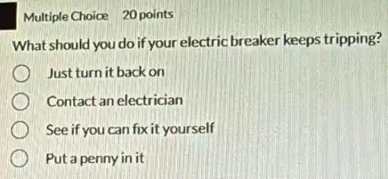 Multiple Choice 20 points
What should you do if your electric breaker keeps tripping?
Just turn it back on
Contact an electrician
See if you can fix it yourself
Put a penny in it
