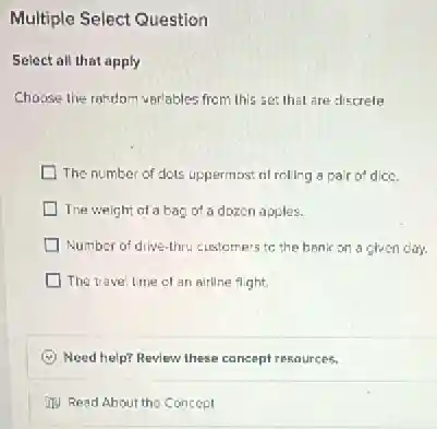 Multiple Select Question
Select all that apply
Choose the random variables from this set that are discrete
The number of dots uppermost of roling a pair of dice.
The weight of a bag of a dozen apples.
Number of drive-hru customers to the bank on a given day.
The travel time of an airline flight.
(c) Need help? Review these concept resources.
(1) Read About the Concept