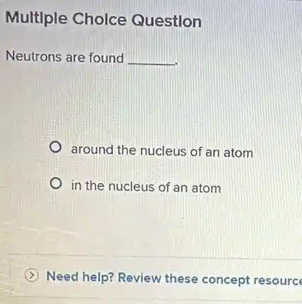 Multlple Cholce Question
Neutrons are found __
around the nucleus of an atom
in the nucleus of an atom
Need help? Review these concept resource