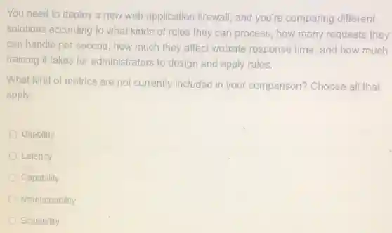 You need to deploy a new web application firewall, and you're comparing different
solutions according to what kinds of rules they can process, how many requests they
can handle per second how much they affect website response time , and how much
training it takes for administrators to design and apply rules.
What kind of metrics are not currently included in your comparison? Choose all that
apply.
Usability
Latency
Capability
Maintainability
Scalability