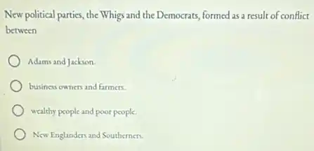 New political parties, the Whigs and the Democrats formed as a result of conflict
between
Adams and Jackson.
business owners and farmers.
wealthy people and poor people.
New Englanders and Southerners.