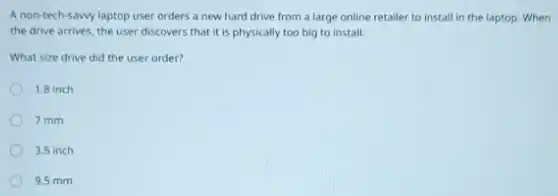 A non-tech-sawy laptop user orders a new hard drive from a large online retailer to install in the laptop. When
the drive arrives, the user discovers that it is physically too big to install.
What size drive did the user order?
1.8 inch
7 mm
3.5 inch
9.5 mm