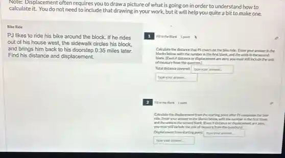 Note: Displacement often requires you to draw a picture of what is going on in order to understand how to
calculateit. You do not need to include that drawing in your work.but it will help you quite a bit to make one
Bike Ride
PJ likes to ride his bike around the block. If he rides
out of his house west, the sidewalk circles his block.
and brings him back to his doorstep 0.35 miles later.
Find his distance and displacement.
Filinthe Blark 1 point
Calculate the distance that Plcovers on the bikeride. Enter your answer in the
blanks below with the number in the first blark,and the units in the second
blark (Evenif distance or displacement areztro you exciting include their it
of measure from the question)
Total distance covered typeyouranswer
typeyouranswer
2 Fill in the Blank 1 point to
Calculate the displacement from the starting point after Pl completes the bike
ride Enter your answer in the blanks below.with the number in the first blank.
and the units in the second blank (Even Idstance or displacement arezero,
youmustsell include the unit of measure from the question)
Displacement fromstarting point type your answer.
typeyouranswer