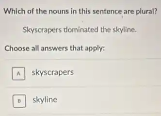 Which of the nouns in this sentence are plural?
Skyscrapers dominated the skyline.
Choose all answers that apply:
A skyscrapers A
B skyline B