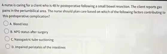 A nurse is caring for a client who is 48 hr postoperative following a small bowel resection.The client reports gas
pains in the periumbilical area. The nurse should plan care based on which of the following factors contributing to
this postoperative complication?
A. Blood loss
B. NPO status after surgery
C. Nasogastric tube suctioning
D. Impaired peristalsis of the intestines