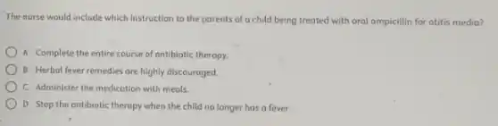 The nurse would include which instruction to the parents of a child being treated with oral ampicillin for otitis media?
A Complete the entire course of antibiotic therapy.
B Herbol fever remedies are highly discouraged.
C Administer the medication with meals.
D Stop the antibiotic therapy when the child no longer has a fever.