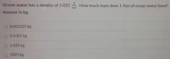 Ocean water has a density of 1.025(g)/(ml) . How much mass does 1 liter of ocean water have?
Answer in kg.
0.001025 kg
0.1025 kg
1.025 kg
1025 kg