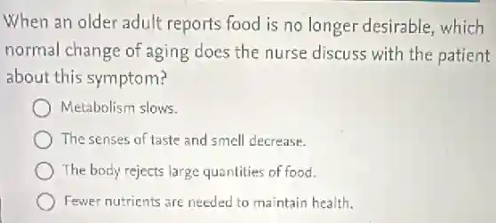 When an older adult reports food is no longer desirable, which
normal change of aging does the nurse discuss with the patient
about this symptom?
Metabolism slows.
The senses of taste and smell decrease.
The body rejects large quantities of food.
Fewer nutrients are needed to maintain health.
