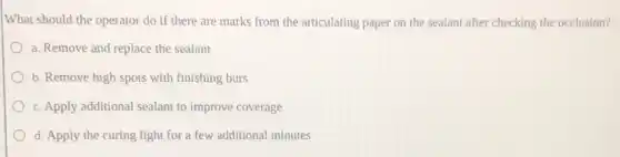 What should the operator do if there are marks from the articulating paper on the sealant after checking the occlusion?
a. Remove and replace the sealant
b. Remove high spots with finishing burs
c. Apply additional sealant to improve coverage
d. Apply the curing light for a few additional minutes
