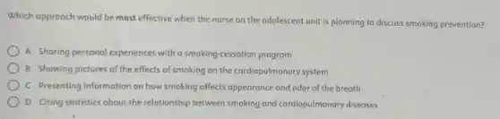 Which opproach would be most effective when the nurse on the odolescent unit is planning to discuss smoking prevention?
A Shoring personal experiences with a smoking-cessation program
B Showing pictures of the effects of smoking on the cardiopulmonary system
C Presenting information on how smoking offects appearance and odor of the breath
D Citing statistics about the relationship between smoking and cardiopulmonary diseases