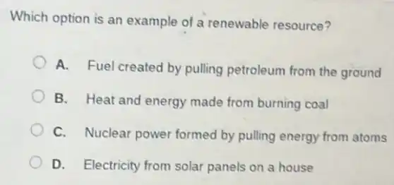 Which option is an example of a renewable resource?
A. Fuel created by pulling petroleum from the ground
B. Heat and energy made from burning coal
C. Nuclear power formed by pulling energy from atoms
D. Electricity from solar panels on a house