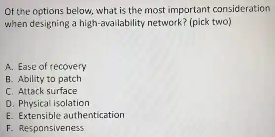 Of the options below, what is the most important consideration
when designing a high-availability network? (pick two)
A. Ease of recovery
B. Ability to patch
C. Attack surface
D. Physical isolation
E. Extensible authentication
F. Responsiveness
