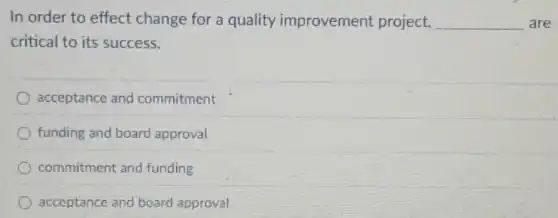 In order to effect change for a quality improvement project, __ are
critical to its success.
acceptance and commitment
funding and board approval
commitment and funding
acceptance and board approval