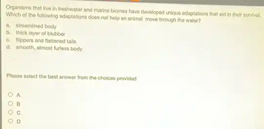 Organisms that live in freshwater and marine biomos have developed unique adaptations that ald in their survival.
Which of the following adaptations does not help an animal move through the water?
a. streamlined body
b. thick layer of blubber
c. flippers and flattened talls
d. smooth, almost furless body
Please select the best answer from the choices provided
A
B
C
D